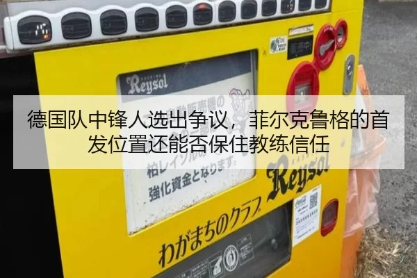 德国队中锋人选出争议，菲尔克鲁格的首发位置还能否保住教练信任